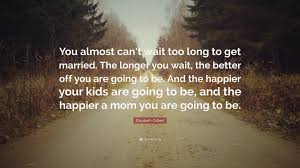 Oh soon you will be my wife Elizabeth Gilbert Quote You Almost Can T Wait Too Long To Get Married The Longer You Wait The Better Off You Are Going To Be And The Happier