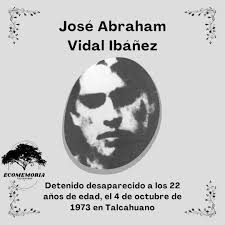 JOSE ABRAHAM VIDAL IBAÑEZ DD.DD EL 4 DE OCTUBRE DEL 73' Joven obrero,  soltero, militante de las Juventudes Comunistas, fue detenido por  carabineros el 4 de octubre de 1973, en Hualpencillo cuando