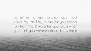 Here, we have handpicked best hurt quotes which will demonstrate how it really feels like when you hurt quotes and being hurt sayings. Klaus Kinski Quote Sometimes My Heart Hurts So Much I Beat It With My Fists I Try To Run But You Cannot Run From This It Waits For You