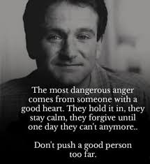 The most dangerous anger comes from someone with a good heart. They hold it  in, they stay calm, they forgive until one day they can't anymore.. Don't  push a good person too
