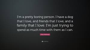 Enjoy reading and share 100 famous quotes about boring love with everyone. Anne Hathaway Quote I M A Pretty Boring Person I Have A Dog That I Love And Friends That I Love And A Family That I Love I M Just Trying