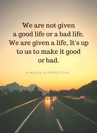 Life Quotes We Are Not Given A Good Life Or A Bad Life We Are Given A Life It S Up To Us To Make It Good Or Bad In 2020 Bad