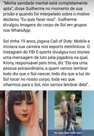 A nossa jogadora sol foi brutalmente assassinada. Minha Sanidade Mental Esta Completamente Apta Disse Guilherme No Momento De Sua Prisao E Quando Foi Interpelado Sobre O Motivo Declarou Eu Quis Fazer Isso Guilherme Divulgou Imagens Do Corpo De Sol