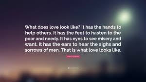 Discover and share saint augustine love quotes. Saint Augustine Quote What Does Love Look Like It Has The Hands To Help Others It Has The Feet To Hasten To The Poor And Needy It Has Eyes