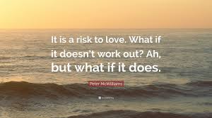Explore our collection of motivational and famous quotes by authors you know and love. Peter Mcwilliams Quote It Is A Risk To Love What If It Doesn T Work Out
