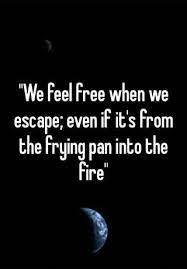 We Feel Free When We Escape Even If It S From The Frying Pan Into The Fire
