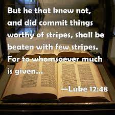 We did not find results for: Luke 12 48 But He That Knew Not And Did Commit Things Worthy Of Stripes Shall Be Beaten With Few Stripes For To Whomsoever Much Is Given Of Him Shall Be Much Required