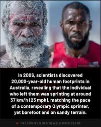 In 2006, scientists discovered 20,000-year-old human footprints in  Australia, revealing that the individual who left them was sprinting at  around 37 km/h (23 mph), matching the pace of a contemporary Olympic  sprinter,