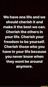We Have One Life And We Should Cherish It And Make It The Best We Can
