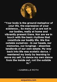 Gabrielle roth, shaman and creator of the 5rhythms™️ practice, passed away on october 22, 2012, seven years ago today, at age 71. Gabrielle Roth Quote Your Body Is The Ground Metaphor Of Your Life The