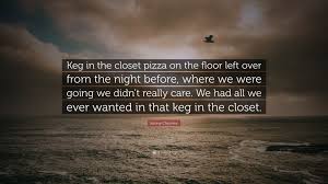 A keg is a small barrel. Kenny Chesney Quote Keg In The Closet Pizza On The Floor Left Over From The Night Before Where We Were Going We Didn T Really Care We Had