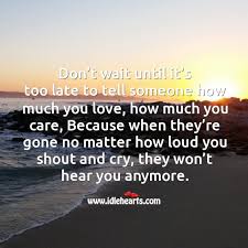 Don T Wait Until It S Too Late To Tell Someone How Much You Love How Much You Care Idlehearts