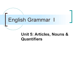 We use quantifiers before a noun, an article or a determiner to talk about quantity and amount. Unit 5 Articles Nouns Quantifiers
