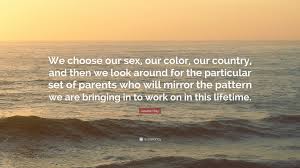 Louise Hay Quote: “We choose our sex, our color, our country, and then we  look around for the particular set of parents who will mirror the...”
