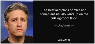 Jon Stewart Quote The Best Laid Plans Of Mice And Comedians Usually Wind Up When you do the things in the present that you can see, you are shaping the future that you are yet to see. those who feel satisfied with their personal lives are more satisfied with their careers and perform better. jon stewart quote the best laid plans