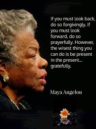 If you must look back, do so forgivingly. If you must look forward, do so  prayerfully. However, the wisest thing you can do is be present in the  present... gratefully. Maya Angelou |