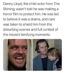 Danny Lloyd, who portrayed the young Danny Torrance in The Shining, was  deliberately kept unaware of the film's true genre to protect him from its  disturbing elements. Stanley Kubrick, known for his