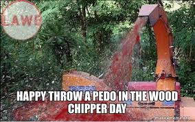 happy throw a pedo in the wood chipper ...
