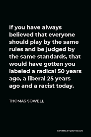 If you have any inspirational quotes that you want to share with us, we would love to. Thomas Sowell Quote If You Have Always Believed That Everyone Should Play By The Same Rules And Be Judged By The Same Standards That Would Have Gotten You Labeled A Radical 50