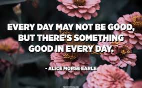 Every Day May Not Be Good But There S Something Good In Every Day Alice Morse Earle Quotespedia Org