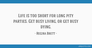 Get busy living relates to make the most of our circumstances to lead to a better vibrant life (in movies context away from the prison) and try as much as you can for accomplishing it or get busy dying this popular quote from the shawshank redemption movies has a deep message for all of us. Life Is Too Short For Long Pity Parties Get Busy Living Or Get Busy Dying