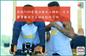 新版Hupu直播功能亮点揭秘：专业赛事解说与互动体验双升级| 虎扑体育