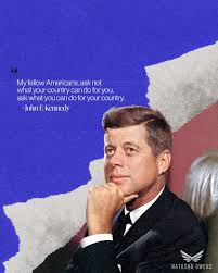 My fellow Americans, ask not what your country can do for you, ask what you  can do for your country." - John F. Kennedy