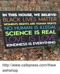 In this house we believe black lives matter love is love. In This House We Believe Black Lives Matter Womens Rights Are Human Rights No Human Is Illegal Science Is Real Love Is Love Kindness Is Everything Httpwwwcafepresscomthewawhshop Black Lives Matter Meme