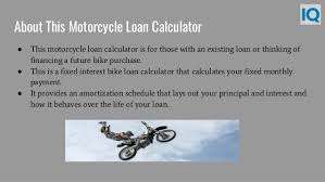 Remember, your monthly motorcycle loan expenses on a bike should be around 15% of your total monthly earnings. Motorcycle Loan Calculator Motorcycle Payment Calculator