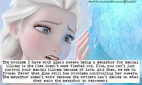 The problem I have with Elsa's powers being a metaphor for mental illness  is the idea doesn't seem fleshed out. Plus, you...