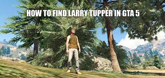 I posted my topic first, this morning. How To Find Larry Tupper Gta 5