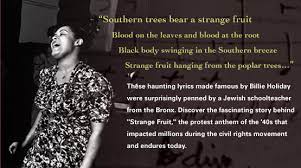 Southern trees bearing a strange fruit blood on the leaves and blood at the root black bodies swinging in the southern breeze strange fruit hanging from the poplar trees pastoral scene of the gallant south the bulging eyes and the twisted mouth American Songbook