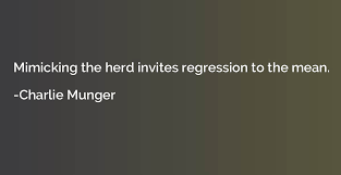 Regression to the mean, no matter how bad things get or how good, things always come back to the middle. Mimicking The Herd Invites Regression To The Mean Charlie Munger Quotation Io
