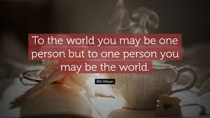 And on the flip side, you may not have even realized how much your selflessness toward someone has mattered. Bill Wilson Quote To The World You May Be One Person But To One Person You