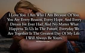 You are every reason, every hope, and every dream i've ever had, and no matter what happens to us in the future, everyday we are together is the greatest day of my life. I Love You Quotes I Will Always Yours