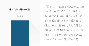 待って 悲痛な叫びだった 聴いた者すべての心を大きく揺さぶる 滂沱のような 巌のような あるいは蜃気楼のような 慟哭色の 叫びだった 踏み出しかけた龍之介の足が不自然に止まる どん と体当たりするような勢いで後ろからぶつかってきたものが 打って