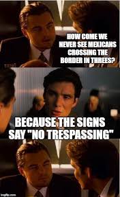 Inception How Come We Never See Mexicans Crossing The Border In Threes Because The Signs Say No Trespassing Image Memes Funny Images Can T Stop Laughing