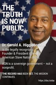 The Truth Is Now Public.” Dr. Gerald A. Higginbotham is the legally  recognized Founder & President of the American Slave Nation. ASN is a  sovereign government — not a nonprofit. The record