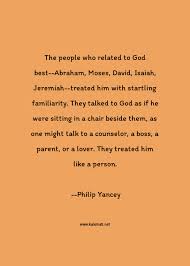 The best of philip yancey quotes, as voted by quotefancy readers. Philip Yancey Quote The People Who Related To God Best Abraham Moses David Isaiah Jeremiah Treated Him With Startling Familiarity They Talked To God As If He Were Sitting In A Chair Beside Them As One Might Talk To A Counselor A Boss A Parent Or A