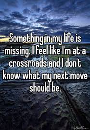 Something In My Life Is Missing I Feel Like I M At A Crossroads And I Don T Know What My Next Move Shoul Missing Something Quotes Crossroads Quote Life Quotes