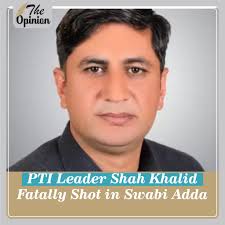 In a shocking and condemnable act, unknown assailants targeted and killed Shah  Khalid, a prominent leader of Pakistan Tehreek-e-Insaf (PTI), in an  indiscriminate firing incident at Swabi Adda