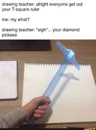 Drawing Teacher Alright Everyone Get Out Your T Square Ruler Me My What Drawing Teacher Sigh Your Diamond Pickaxe Ifunny Minecraft Funny Really Funny Memes Minecraft Memes