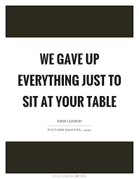 We Gave Up Everything Just To Sit At Your Table Picture Quotes