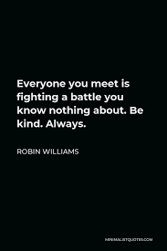 Sometimes the most expedient action we can take isn't attempting to solve our friends' and colleagues' problems, but rather dig deeper into them and ask ourselves why we're all trying to do. Robin Williams Quote Everyone You Meet Is Fighting A Battle You Know Nothing About Be Kind Always