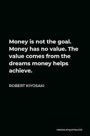 Robert Kiyosaki Quote Money Is Not The Goal Money Has No Value The Value Comes From The Dreams Money Helps Achieve