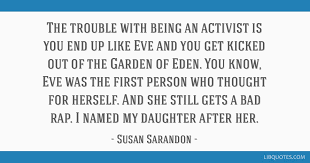 17 quotes from susan sarandon: The Trouble With Being An Activist Is You End Up Like Eve And You Get Kicked