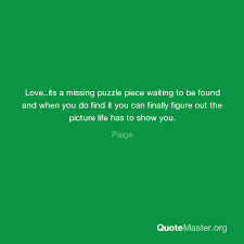 Discover and share quotes about missing puzzle pieces. Love Its A Missing Puzzle Piece Waiting To Be Found And When You Do Find It You Can Finally Figure Out The Picture Life Has To Show You Paige