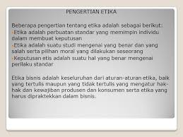 Etika bisnis merupakan cara untuk melakukan kegiatan bisnis, yang mencakup seluruh aspek yang berkaitan dengan individu, perusahaan dan juga masyarakat. Etika Bisnis Ppt Download