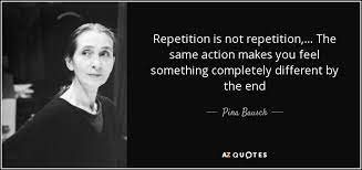 The athlete or pianist who practices the same routine day after day, year after year, has their eye on a goal. Pina Bausch Quote Repetition Is Not Repetition The Same Action Makes You