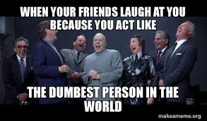 Dumbest people ever in the world! When Your Friends Laugh At You Because You Act Like The Dumbest Person In The World Dr Evil And Henchmen Laughing And Then They Said Make A Meme